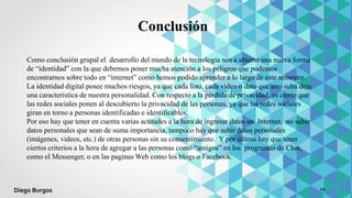 Como conclusión grupal el desarrollo del mundo de la tecnología nos a abierto una nueva forma
de “identidad” con la que debemos poner mucha atención a los peligros que podemos
encontrarnos sobre todo en “internet” como hemos podido aprender a lo largo de este semestre.
La identidad digital posee muchos riesgos, ya que cada foto, cada video o dato que uno suba deja
una característica de nuestra personalidad. Con respecto a la pérdida de privacidad, es cierto que
las redes sociales ponen al descubierto la privacidad de las personas, ya que las redes sociales
giran en torno a personas identificadas e identificables.
Por eso hay que tener en cuenta varias actitudes a la hora de ingresar datos en Internet, no subir
datos personales que sean de suma importancia, tampoco hay que subir datos personales
(imágenes, videos, etc.) de otras personas sin su consentimiento. Y por último hay que tener
ciertos criterios a la hora de agregar a las personas como “amigos” en los programas de Chat,
como el Messenger, o en las paginas Web como los blogs o Facebook.
Conclusión
11Diego Burgos
 