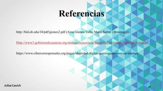 Referencias
http://bid.ub.edu/24/pdf/giones2.pdf (Aina Giones-Valls, Marta Serrat i Brustenga)
Http://www3.gobiernodecanarias.org/medusa/ecoescuela/seguridad/identidad-digitalprofesorado/
https://www.cibercorresponsales.org/pages/identidad-digital-quien-quieres-ser-en-internet
16Julisa Cauich
 