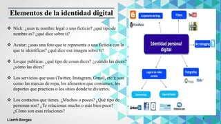  Nick: ¿usas tu nombre legal o uno ficticio? ¿qué tipo de
nombre es? ¿qué dice sobre ti?
 Avatar: ¿usas una foto que te representa o una ficticia con la
que te identificas? ¿qué dice esa imagen sobre ti?
 Lo que publicas: ¿qué tipo de cosas dices? ¿cuándo las dices?
¿cómo las dices?
 Los servicios que usas (Twitter, Instagram, Gmail, etc.): son
como las marcas de ropa, los alimentos que consumes, los
deportes que practicas o los sitios donde te diviertes.
 Los contactos que tienes. ¿Muchos o pocos? ¿Qué tipo de
personas son? ¿Te relacionas mucho o más bien poco?
¿Cómo son esas relaciones?
Elementos de la identidad digital
7
Lizeth Borges
 