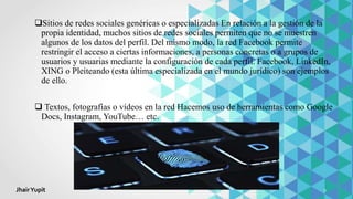 Sitios de redes sociales genéricas o especializadas En relación a la gestión de la
propia identidad, muchos sitios de redes sociales permiten que no se muestren
algunos de los datos del perfil. Del mismo modo, la red Facebook permite
restringir el acceso a ciertas informaciones, a personas concretas o a grupos de
usuarios y usuarias mediante la configuración de cada perfil. Facebook, LinkedIn,
XING o Pleiteando (esta última especializada en el mundo jurídico) son ejemplos
de ello.
 Textos, fotografías o vídeos en la red Hacemos uso de herramientas como Google
Docs, Instagram, YouTube… etc.
JhairYupit
 
