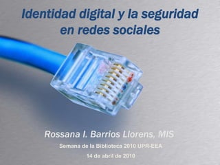 Identidad digital y la seguridad en redes sociales Rossana I. Barrios Llorens, MIS Semana de la Biblioteca 2010 UPR-EEA 14 de abril de 2010 