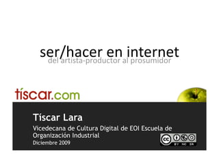 ser/hacer en internet  
   del artista‐productor al prosumidor 




Tíscar Lara
Vicedecana de Cultura Digital de EOI Escuela de
Organización Industrial
Diciembre 2009
 