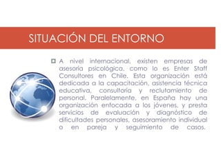 SITUACIÓN DEL ENTORNO
    A nivel internacional, existen empresas de
     asesoría psicológica, como lo es Enter Staff
     Consultores en Chile. Esta organización está
     dedicada a la capacitación, asistencia técnica
     educativa, consultoría y reclutamiento de
     personal. Paralelamente, en España hay una
     organización enfocada a los jóvenes, y presta
     servicios de evaluación y diagnóstico de
     dificultades personales, asesoramiento individual
     o en pareja y seguimiento de casos.
 