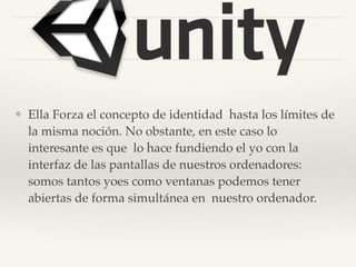 ❖ Ella Forza el concepto de identidad hasta los límites de
la misma noción. No obstante, en este caso lo
interesante es que lo hace fundiendo el yo con la
interfaz de las pantallas de nuestros ordenadores:
somos tantos yoes como ventanas podemos tener
abiertas de forma simultánea en nuestro ordenador.
 