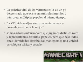 ❖ La práctica vital de las ventanas es la de un yo
descentrado que existe en múltiples mundos e
interpreta múltiples papeles al mismo tiempo.!
❖ "la VR [vida real] es sólo una ventana más, y
normalmente no es la mejor"!
❖ somos actores intencionales que jugamos distintos roles
y representamos distintos papeles, pero que bajo todas
estas identidades distribuidas mantenemos una unidad
psicológica básica y estable.
 