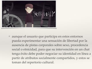 ❖ aunque el usuario que participa en estos entornos
pueda experimentar una sensación de libertad por la
ausencia de pistas corporales sobre sexo, procedencia
social o etnicidad, para que su intervención en un chat
tenga éxito debe poder negociar su identidad en línea a
partir de atributos socialmente compartidos, y estos se
toman del repertorio cultural.
 