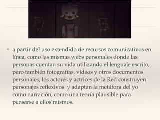 ❖ a partir del uso extendido de recursos comunicativos en
línea, como las mismas webs personales donde las
personas cuentan su vida utilizando el lenguaje escrito,
pero también fotografías, vídeos y otros documentos
personales, los actores y actrices de la Red construyen
personajes reﬂexivos y adaptan la metáfora del yo
como narración, como una teoría plausible para
pensarse a ellos mismos.
 
