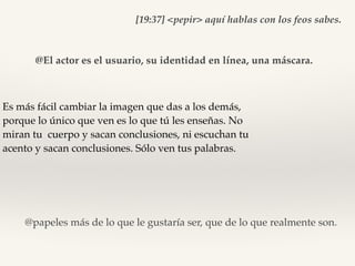 Es más fácil cambiar la imagen que das a los demás,
porque lo único que ven es lo que tú les enseñas. No
miran tu cuerpo y sacan conclusiones, ni escuchan tu
acento y sacan conclusiones. Sólo ven tus palabras.
[19:37] <pepir> aquí hablas con los feos sabes.
@El actor es el usuario, su identidad en línea, una máscara.
@papeles más de lo que le gustaría ser, que de lo que realmente son.
 