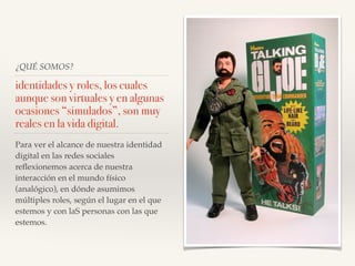 ¿QUÉ SOMOS?
identidades y roles, los cuales
aunque son virtuales y en algunas
ocasiones “simulados”, son muy
reales en la vida digital.
Para ver el alcance de nuestra identidad
digital en las redes sociales
reﬂexionemos acerca de nuestra
interacción en el mundo físico
(analógico), en dónde asumimos
múltiples roles, según el lugar en el que
estemos y con laS personas con las que
estemos.
 