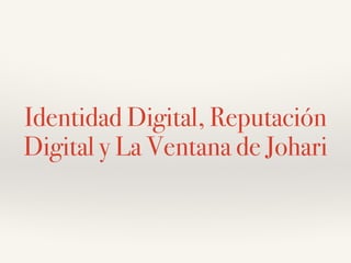 Identidad Digital, Reputación
Digital y La Ventana de Johari
 