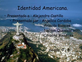 Identidad Americana.
• Presentado a : Alejendro Castillo
   • Presentado por : Angelica Cordoba
                       Priscila Riascos
                       Nelson Quesada
                       Carolina Meneces


                         Grado: 9 - 8
 