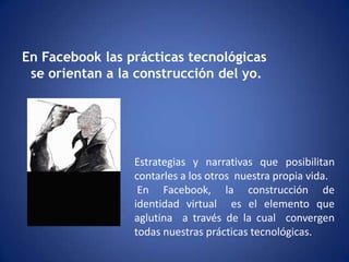 En Facebook las prácticas tecnológicas se orientan a la construcción del yo.Estrategias y narrativas que posibilitan contarles a los otros  nuestra propia vida.En Facebook, la construcción de identidad virtual  es el elemento que aglutina  a través de la cual  convergen todas nuestras prácticas tecnológicas.