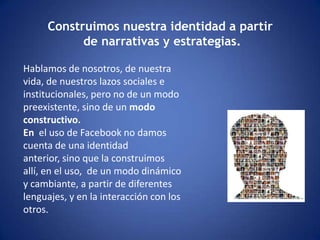 Construimos nuestra identidad a partir de narrativas y estrategias.Hablamos de nosotros, de nuestra vida, de nuestros lazos sociales e institucionales, pero no de un modo preexistente, sino de un modo constructivo. En el uso de Facebook no damos cuenta de una identidad anterior, sino que la construimos allí, en el uso, de un modo dinámico y cambiante, a partir de diferentes lenguajes, y en la interacción con los otros. 