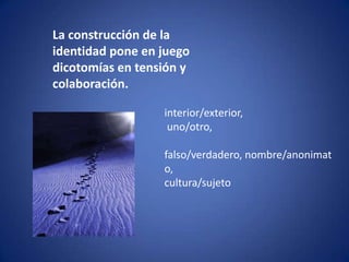 La construcción de la identidad pone en juego dicotomías en tensión y colaboración.interior/exterior, uno/otro,falso/verdadero, nombre/anonimato, cultura/sujeto