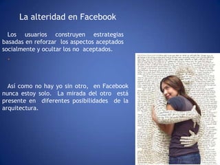La alteridad en FacebookLos usuarios construyen estrategias basadas en reforzar  los aspectos aceptados  socialmente y ocultar los no  aceptados. .Así como no hay yo sin otro,  en Facebook nunca estoy solo.  La mirada del otro  está  presente en  diferentes posibilidades  de la arquitectura.