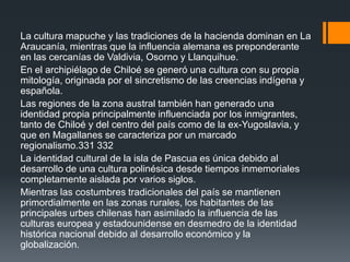 La cultura mapuche y las tradiciones de la hacienda dominan en La
Araucanía, mientras que la influencia alemana es preponderante
en las cercanías de Valdivia, Osorno y Llanquihue.
En el archipiélago de Chiloé se generó una cultura con su propia
mitología, originada por el sincretismo de las creencias indígena y
española.
Las regiones de la zona austral también han generado una
identidad propia principalmente influenciada por los inmigrantes,
tanto de Chiloé y del centro del país como de la ex-Yugoslavia, y
que en Magallanes se caracteriza por un marcado
regionalismo.331 332
La identidad cultural de la isla de Pascua es única debido al
desarrollo de una cultura polinésica desde tiempos inmemoriales
completamente aislada por varios siglos.
Mientras las costumbres tradicionales del país se mantienen
primordialmente en las zonas rurales, los habitantes de las
principales urbes chilenas han asimilado la influencia de las
culturas europea y estadounidense en desmedro de la identidad
histórica nacional debido al desarrollo económico y la
globalización.
 