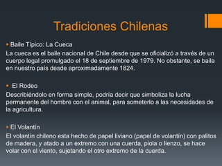 Tradiciones Chilenas
 Baile Típico: La Cueca
La cueca es el baile nacional de Chile desde que se oficializó a través de un
cuerpo legal promulgado el 18 de septiembre de 1979. No obstante, se baila
en nuestro país desde aproximadamente 1824.

 El Rodeo
Describiéndolo en forma simple, podría decir que simboliza la lucha
permanente del hombre con el animal, para someterlo a las necesidades de
la agricultura.

 El Volantín
El volantín chileno esta hecho de papel liviano (papel de volantín) con palitos
de madera, y atado a un extremo con una cuerda, piola o lienzo, se hace
volar con el viento, sujetando el otro extremo de la cuerda.
 