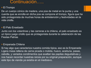 Continuación…..
 El Trompo
De un cuerpo cónico de madera, una púa de metal en la punta y una
cuerda que se enrolla en dicha púa se compone el trompo, figura que ha
sido protagonista de muchas horas de entretención y festividades en la
vida criolla.

 El Palo Ensebado
Junto con los volantines y las carreras a la chilena, el palo ensebado es
un típico juego criollo que es protagonista durante la celebración de las
Fiestas Patrias

 Empanada Chilena
Si hay algo que caracteriza nuestra comida típica, eso es la Empanada:
Ligera masa rellena de carne picada o molida, huevo, aceituna, pasas,
cebolla, y variados condimentos que exaltan las papilas degustativas y
nos hacen recordar nuestras raíces por su original preparación, aunque
este tipo de vianda ya existía en el medioevo.
 