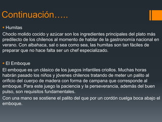 Continuación…..
 Humitas
Choclo molido cocido y azúcar son los ingredientes principales del plato más
predilecto de los chilenos al momento de hablar de la gastronomía nacional en
verano. Con albahaca, sal o sea como sea, las humitas son tan fáciles de
preparar que no hace falta ser un chef especializado.

 El Emboque
El emboque es un clásico de los juegos infantiles criollos. Muchas horas
habrán pasado los niños y jóvenes chilenos tratando de meter un palito al
orificio del cuerpo de madera con forma de campana que corresponde al
emboque. Para este juego la paciencia y la perseverancia, además del buen
pulso, son requisitos fundamentales.
Con una mano se sostiene el palito del que por un cordón cuelga boca abajo el
emboque.
 