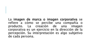 La imagen de marca o imagen corporativa se
refiere a cómo se percibe una compañía o
producto. La creación de una imagen
corporativa es un ejercicio en la dirección de la
percepción. Su interpretación es algo subjetivo
de cada persona.
 