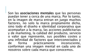 Son las asociaciones mentales que las personas
puedan tener a cerca de una marca. Por lo tanto,
en la imagen de marca entran en juego muchos
factores, no solo la marca propiamente dicha,
sino todo el diseño e identidad corporativa que
acompañan a la marca, las acciones publicitarias
y de marketing, la calidad del producto, servicio
o valor que represente, sus posibles costes y
una infinidad de factores que interconectados y
de forma prácticamente inconsciente,
conforman una imagen mental en cada uno de
nosotros sobre cada marca que conocemos.
 