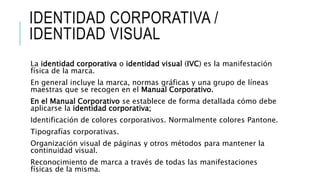 IDENTIDAD CORPORATIVA /
IDENTIDAD VISUAL
La identidad corporativa o identidad visual (IVC) es la manifestación
física de la marca.
En general incluye la marca, normas gráficas y una grupo de líneas
maestras que se recogen en el Manual Corporativo.
En el Manual Corporativo se establece de forma detallada cómo debe
aplicarse la identidad corporativa;
Identificación de colores corporativos. Normalmente colores Pantone.
Tipografías corporativas.
Organización visual de páginas y otros métodos para mantener la
continuidad visual.
Reconocimiento de marca a través de todas las manifestaciones
físicas de la misma.
 