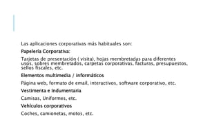 Las aplicaciones corporativas más habituales son:
Papelería Corporativa:
Tarjetas de presentación ( visita), hojas membretadas para diferentes
usos, sobres membretados, carpetas corporativas, facturas, presupuestos,
sellos fiscales, etc.
Elementos multimedia / informáticos
Página web, formato de email, interactivos, software corporativo, etc.
Vestimenta e Indumentaria
Camisas, Uniformes, etc.
Vehículos corporativos
Coches, camionetas, motos, etc.
 