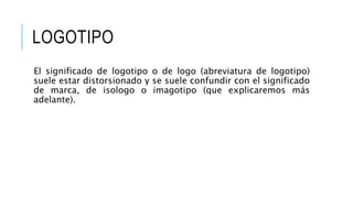 LOGOTIPO
El significado de logotipo o de logo (abreviatura de logotipo)
suele estar distorsionado y se suele confundir con el significado
de marca, de isologo o imagotipo (que explicaremos más
adelante).
 