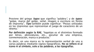 Proviene del griego logos que significa “palabra“, y de typos:
“golpe, marca del golpe, señal, imagen o escritura en forma
de impronta”. Tipo también puede significar: “Piezas utilizadas
en las imprentas que representan el juego de caracteres de un
idioma.”
Por definición según la RAE, “logotipo es el distintivo formado
por letras, abreviaturas, etc., peculiar de una empresa,
conmemoración, marca o producto.”
Es decir, en una marca es la representación verbal de una o
varias palabras mediante signos tipográficos. No se refiere ni al
icono ni al símbolo, solo a las palabras, a las tipografías.
 