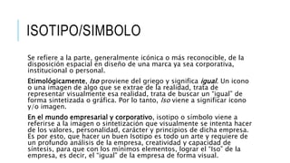 ISOTIPO/SIMBOLO
Se refiere a la parte, generalmente icónica o más reconocible, de la
disposición espacial en diseño de una marca ya sea corporativa,
institucional o personal.
Etimológicamente, Iso proviene del griego y significa igual. Un icono
o una imagen de algo que se extrae de la realidad, trata de
representar visualmente esa realidad, trata de buscar un “igual” de
forma sintetizada o gráfica. Por lo tanto, Iso viene a significar icono
y/o imagen.
En el mundo empresarial y corporativo, isotipo o símbolo viene a
referirse a la imagen o sintetización que visualmente se intenta hacer
de los valores, personalidad, carácter y principios de dicha empresa.
Es por esto, que hacer un buen Isotipo es todo un arte y requiere de
un profundo análisis de la empresa, creatividad y capacidad de
síntesis, para que con los mínimos elementos, lograr el “Iso” de la
empresa, es decir, el “igual” de la empresa de forma visual.
 