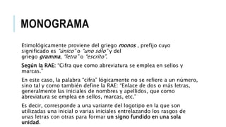 MONOGRAMA
Etimológicamente proviene del griego monos , prefijo cuyo
significado es “único” o “uno sólo” y del
griego gramma, “letra” o “escrito”.
Según la RAE: “Cifra que como abreviatura se emplea en sellos y
marcas.”
En este caso, la palabra “cifra” lógicamente no se refiere a un número,
sino tal y como también define la RAE: “Enlace de dos o más letras,
generalmente las iniciales de nombres y apellidos, que como
abreviatura se emplea en sellos, marcas, etc.”
Es decir, corresponde a una variante del logotipo en la que son
utilizadas una inicial o varias iniciales entrelazando los rasgos de
unas letras con otras para formar un signo fundido en una sola
unidad.
 