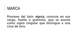 MARCA
Proviene del latín marca, consiste en ese
rasgo, huella o grafismo, que se asume
como signo singular que distingue a una
cosa de otra.
 