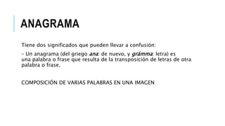 ANAGRAMA
Tiene dos significados que pueden llevar a confusión:
– Un anagrama (del griego ana: de nuevo, y grámma: letra) es
una palabra o frase que resulta de la transposición de letras de otra
palabra o frase.
COMPOSICIÓN DE VARIAS PALABRAS EN UNA IMAGEN
 