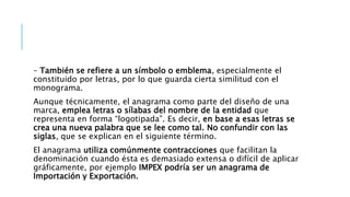 – También se refiere a un símbolo o emblema, especialmente el
constituido por letras, por lo que guarda cierta similitud con el
monograma.
Aunque técnicamente, el anagrama como parte del diseño de una
marca, emplea letras o sílabas del nombre de la entidad que
representa en forma “logotipada”. Es decir, en base a esas letras se
crea una nueva palabra que se lee como tal. No confundir con las
siglas, que se explican en el siguiente término.
El anagrama utiliza comúnmente contracciones que facilitan la
denominación cuando ésta es demasiado extensa o difícil de aplicar
gráficamente, por ejemplo IMPEX podría ser un anagrama de
Importación y Exportación.
 