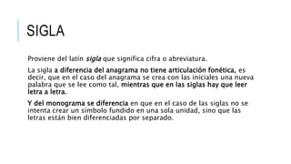 SIGLA
Proviene del latín sigla que significa cifra o abreviatura.
La sigla a diferencia del anagrama no tiene articulación fonética, es
decir, que en el caso del anagrama se crea con las iniciales una nueva
palabra que se lee como tal, mientras que en las siglas hay que leer
letra a letra.
Y del monograma se diferencia en que en el caso de las siglas no se
intenta crear un símbolo fundido en una sola unidad, sino que las
letras están bien diferenciadas por separado.
 