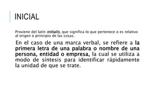 INICIAL
Proviene del latín initialis, que significa lo que pertenece o es relativo
al origen o principio de las cosas.
En el caso de una marca verbal, se refiere a la
primera letra de una palabra o nombre de una
persona, entidad o empresa, la cual se utiliza a
modo de síntesis para identificar rápidamente
la unidad de que se trate.
 