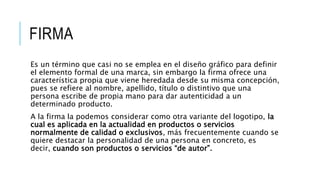 FIRMA
Es un término que casi no se emplea en el diseño gráfico para definir
el elemento formal de una marca, sin embargo la firma ofrece una
característica propia que viene heredada desde su misma concepción,
pues se refiere al nombre, apellido, título o distintivo que una
persona escribe de propia mano para dar autenticidad a un
determinado producto.
A la firma la podemos considerar como otra variante del logotipo, la
cual es aplicada en la actualidad en productos o servicios
normalmente de calidad o exclusivos, más frecuentemente cuando se
quiere destacar la personalidad de una persona en concreto, es
decir, cuando son productos o servicios “de autor”.
 