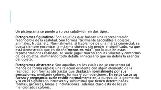 Un pictograma se puede a su vez subdividir en dos tipos:
Pictogramas figurativos: Son aquellos que buscan una representación
reconocible de la realidad. Son formas fácilmente asociables a objetos,
animales, frutas, etc. Normalmente, si hablamos de una marca comercial, se
busca siempre encontrar la máxima síntesis sin perder el significado, ya que
está demostrado que en diseño“menos es más”, por lo que en estas
representaciones realistas, se suele jugar mucho con las siluetas y contornos
de los objetos, eliminando todo detalle innecesario que no defina la esencia
del objeto.
Pictogramas abstractos: Son aquellos en los cuales no se encuentra (al
menos de forma rápida) una relación evidente con algún elemento de la
realidad. Son formas abstractas que destacan normalmente por sus
sensaciones, mediante colores, formas y composiciones. En estos casos su
fuerza y pregnancia suele residir normalmente en la pureza de la geometría
y/o en el significado intrínseco y subliminal que tienen determinadas
formas, grosores, líneas e inclinaciones, además claro está de los ya
mencionados colores.
 