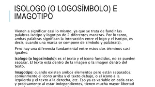 ISOLOGO (O LOGOSÍMBOLO) E
IMAGOTIPO
Vienen a significar casi lo mismo, ya que se trata de fundir las
palabras isotipo y logotipo de 2 diferentes maneras. Por lo tanto,
ambas palabras significan la interacción entre el logo y el isotipo, es
decir, cuando una marca se compone de símbolo y palabra(s).
Pero hay una diferencia fundamental entre estos dos términos casi
iguales:
Isologo (o logosímbolo): es el texto y el icono fundidos, no se pueden
separar. El texto está dentro de la imagen o la imagen dentro del
texto.
Imagotipo: cuando existen ambos elementos pero están separados,
comunmente el icono arriba y el texto debajo, o el icono a la
izquierda y el texto a la derecha, etc. Eso ya es variable en cada caso
y precisamente al estar independientes, tienen mucha mayor libertad
 