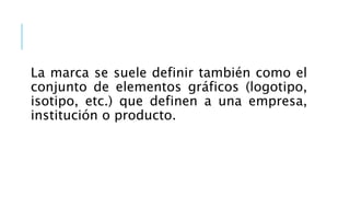 La marca se suele definir también como el
conjunto de elementos gráficos (logotipo,
isotipo, etc.) que definen a una empresa,
institución o producto.
 