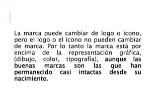 La marca puede cambiar de logo o icono,
pero el logo o el icono no pueden cambiar
de marca. Por lo tanto la marca está por
encima de la representación gráfica,
(dibujo, color, tipografía), aunque las
buenas marcas son las que han
permanecido casi intactas desde su
nacimiento.
 