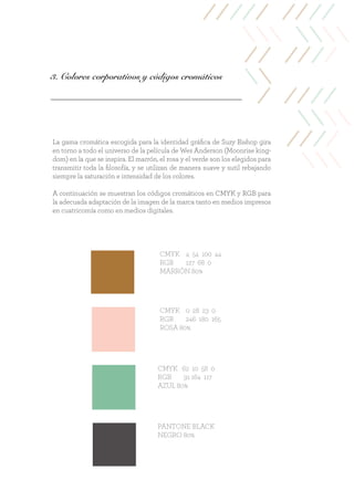 3. Colores corporativos y códigos cromáticos
CMYK 4 54 100 44
RGB 127 68 0
MARRÓN 80%
CMYK 0 28 23 0
RGB 246 180 165
ROSA 80%
CMYK 62 10 58 0
RGB 91 164 117
AZUL 80%
PANTONE BLACK
NEGRO 80%
La gama cromática escogida para la identidad gráfica de Suzy Bishop gira
en torno a todo el universo de la película de Wes Anderson (Moonrise king-
dom) en la que se inspira. El marrón, el rosa y el verde son los elegidos para
transmitir toda la filosofía, y se utilizan de manera suave y sutil rebajando
siempre la saturación e intensidad de los colores.
A continuación se muestran los códigos cromáticos en CMYK y RGB para
la adecuada adaptación de la imagen de la marca tanto en medios impresos
en cuatricomía como en medios digitales.
 