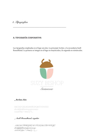 4. Tipografías
A. TIPOGRAFÍA CORPORATIVA
Las tipografías empleadas en el logo son dos. La principal Archer, y la secundaria Snell
Roundhand. La primera se integra en el logo en mayúsculas y la segunda en minúsculas.
SUZY BISHOP
Swimwear
_ Archer, thin
ABCDEFGHIJKLMNÑOPQRSTUVWXYZ
abcdefghijklmnñopqrstuvwxyz
1234567890 !”·$%&/()=?¿,.;:
_ Snell Roundhand, regular
ABCDEFGHIJKLMNÑOPQRSTUVWXYZ
abcdefghijklmnñopqrstuvwxyz
1234567890 !”·$%&/()=?¿,.;:
 