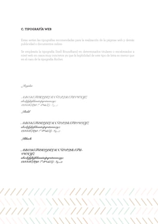 C. TIPOGRAFÍA WEB
Estas serían las tipografías recomendadas para la realización de la páginas web y demás
publicidad o documentos online.
Se emplearía la tipografía Snell Roundhand en determinados titulares o encabezados a
nivel web en casos muy concretos ya que la legibilidad de este tipo de letra es menor que
en el caso de la tipografía Archer.
_Regular
ABCDEFGHIJKLMNÑOPQRSTUVWXYZ
abcdefghijklmnñopqrstuvwxyz
1234567890 !”·$%&/()=?¿,.;:
_Bold
ABCDEFGHIJKLMNÑOPQRSTUVWXYZ
abcdefghijklmnñopqrstuvwxyz
1234567890 !”·$%&/()=?¿,.;:
_Black
ABCDEFGHIJKLMNÑOPQRSTU-
VWXYZ
abcdefghijklmnñopqrstuvwxyz
1234567890 !”·$%&/()=?¿,.;:
 