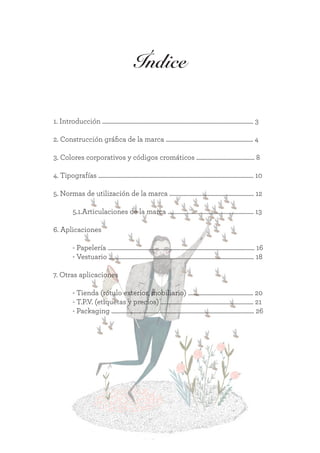 Índice
1. Introducción ............................................................................................................. 3
2. Construcción gráfica de la marca ............................................................... 4
3. Colores corporativos y códigos cromáticos .......................................... 8
4. Tipografías ................................................................................................................ 10
5. Normas de utilización de la marca ............................................................. 12
	 5.1.Articulaciones de la marca .............................................................. 13
6. Aplicaciones
	
	 - Papelería .......................................................................................................... 16
	 - Vestuario ......................................................................................................... 18
	
7. Otras aplicaciones
	 - Tienda (rótulo exterior, mobiliario) ............................................... 20
	 - T.P.V. (etiquetas y precios) ................................................................... 21
	 - Packaging ....................................................................................................... 26
 