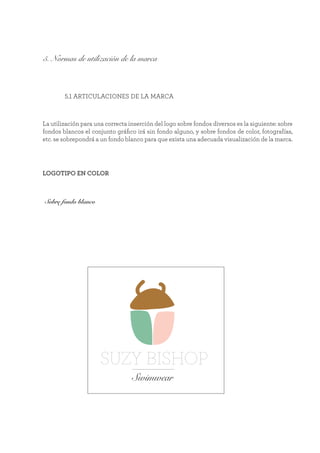 5. Normas de utilización de la marca
	 5.1 ARTICULACIONES DE LA MARCA
La utilización para una correcta inserción del logo sobre fondos diversos es la siguiente: sobre
fondos blancos el conjunto gráfico irá sin fondo alguno, y sobre fondos de color, fotografías,
etc. se sobrepondrá a un fondo blanco para que exista una adecuada visualización de la marca.
Sobre fondo blanco
SUZY BISHOP
Swimwear
LOGOTIPO EN COLOR
 