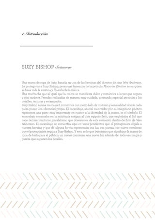 SUZY BISHOP Swimwear
Una marca de ropa de baño basada en una de las heroínas del director de cine Wes Anderson.
La protagonista Suzy Bishop, personaje femenino de la película Moonrise Kindom es en quien
se basa toda la estética y filosofía de la marca.
Una muchacha que al igual que la marca se manifiesta dulce y romántica a la vez que segura
y con carácter. Prendas realizadas de manera muy cuidada, prestando especial atención a los
detalles, texturas y estampados.
Suzy Bishop es una marca naif, romántica con cierto halo de misterio y sensualidad donde cada
pieza posee una identidad propia. El escarabajo, animal cautivador por su imaginario poético
representa una parte muy importante en cuanto a la identidad de la marca, es el símbolo. El
escarabajo encarnaba en la mitología antigua al dios egipcio Jefri, que englobaba al Sol que
nace del mar nocturno, paralelismo que obsevamos de este elemento dentro del film de Wes
Anderson. El escarabajo se encuentra aquí en unos pendientes que el protagonista regala a
nuestra heroína y que de alguna forma representan esa luz, esa pureza, ese nuevo comienzo
que el protagonista regala a Suzy Bishop. Y esto es lo que buscamos que signifique la marca de
ropa de baño para el público, un nuevo comienzo, una nueva luz además de toda esa magia y
pureza que suponen los detalles.
1. Introducción
 