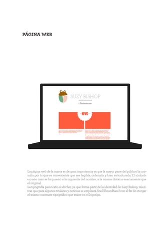 PÁGINA WEB
SUZY BISHOP
Swimwear
La página web de la marca es de gran importancia ya que la mayor parte del público la con-
sulta por lo que es conveniente que sea legible, ordenada y bien estructurada. El símbolo
en este caso se ha puesto a la izquierda del nombre, a la misma distacia exactamente que
el original.
La tipografía para texto es Archer, ya que forma parte de la identidad de Suzy Bishop, mien-
tras que para algunos titulares y noticias se empleará Snell Roundhand con el fin de otorgar
el mismo contraste tipográfico que existe en el logotipo.
 
