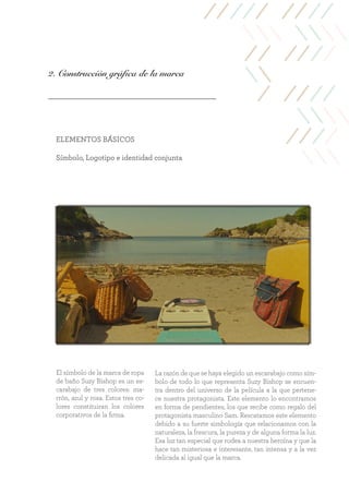 2. Construcción gráfica de la marca
ELEMENTOS BÁSICOS
Símbolo, Logotipo e identidad conjunta
La razón de que se haya elegido un escarabajo como sím-
bolo de todo lo que representa Suzy Bishop se encuen-
tra dentro del universo de la película a la que pertene-
ce nuestra protagonista. Este elemento lo encontramos
en forma de pendientes, los que recibe como regalo del
protagonista masculino Sam. Rescatamos este elemento
debido a su fuerte simbología que relacionamos con la
naturaleza, la frescura, la pureza y de alguna forma la luz.
Esa luz tan especial que rodea a nuestra heroína y que la
hace tan misteriosa e interesante, tan intensa y a la vez
delicada al igual que la marca.
El símbolo de la marca de ropa
de baño Suzy Bishop es un es-
carabajo de tres colores: ma-
rrón, azul y rosa. Estos tres co-
lores constituiran los colores
corporativos de la firma.
 