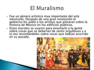    Fue un género artístico muy importante del arte
    mexicano. Después de una gran revolución el
    gobierno les pidió a los artistas que pintaran sobre la
    historia de México en los edificios públicos.
   Estos murales se usaron para enseñarle a la gente
    sobre cosas que se deberían de sentir orgullosos y a
    la vez recordándoles sobre cosas que habían ocurrido
    en su pasado.
 